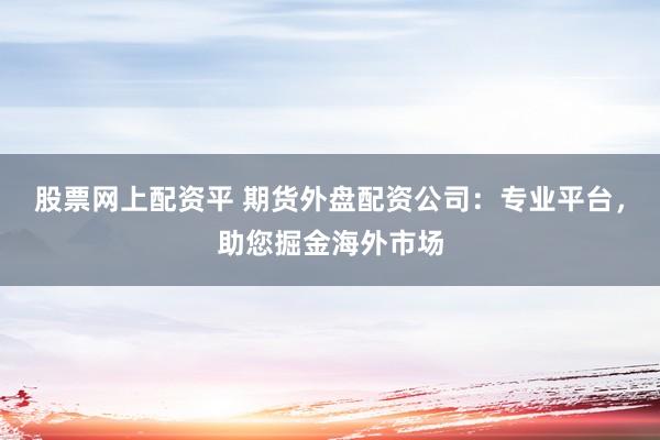 股票网上配资平 期货外盘配资公司：专业平台，助您掘金海外市场