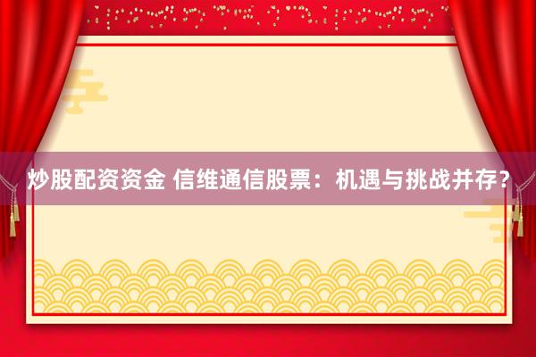 炒股配资资金 信维通信股票：机遇与挑战并存？