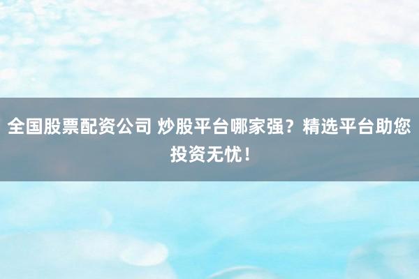 全国股票配资公司 炒股平台哪家强？精选平台助您投资无忧！