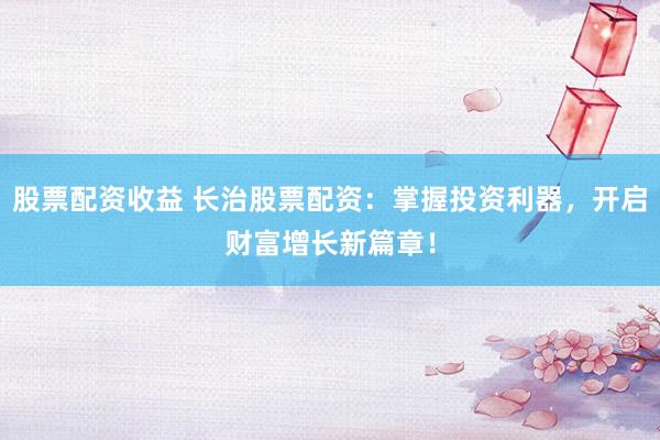 股票配资收益 长治股票配资：掌握投资利器，开启财富增长新篇章！