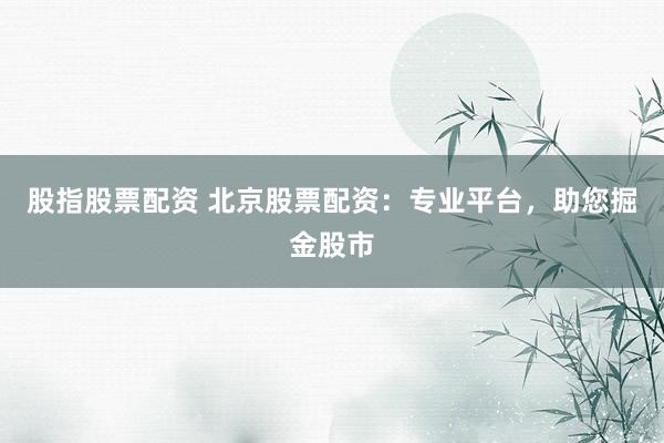 股指股票配资 北京股票配资：专业平台，助您掘金股市