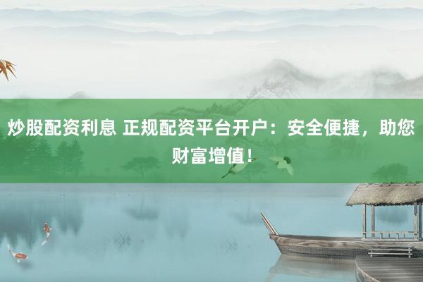 炒股配资利息 正规配资平台开户：安全便捷，助您财富增值！