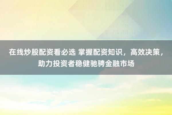 在线炒股配资看必选 掌握配资知识，高效决策，助力投资者稳健驰骋金融市场