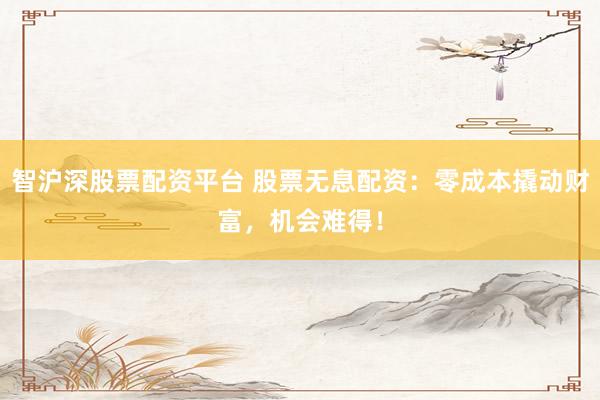 智沪深股票配资平台 股票无息配资：零成本撬动财富，机会难得！