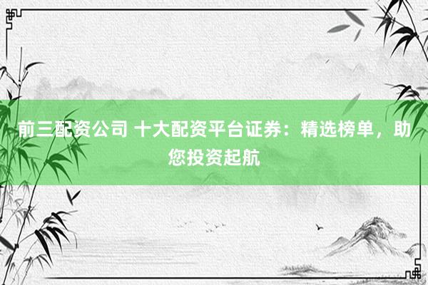 前三配资公司 十大配资平台证券：精选榜单，助您投资起航
