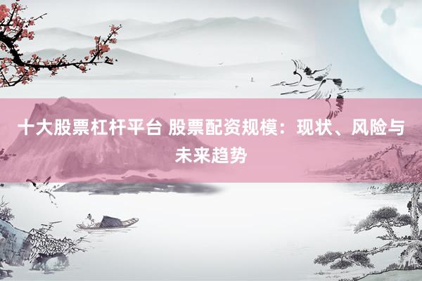 十大股票杠杆平台 股票配资规模：现状、风险与未来趋势
