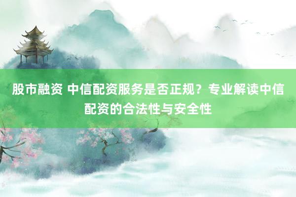股市融资 中信配资服务是否正规？专业解读中信配资的合法性与安全性