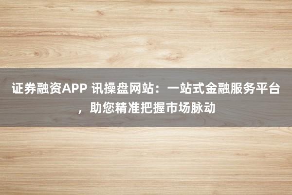 证券融资APP 讯操盘网站：一站式金融服务平台，助您精准把握市场脉动