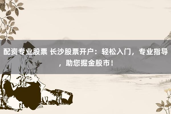 配资专业股票 长沙股票开户：轻松入门，专业指导，助您掘金股市！
