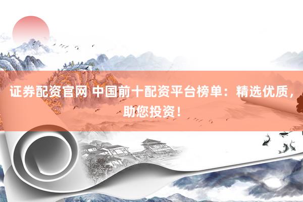 证券配资官网 中国前十配资平台榜单：精选优质，助您投资！