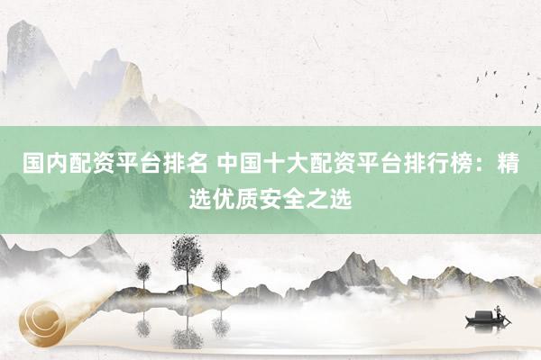 国内配资平台排名 中国十大配资平台排行榜：精选优质安全之选