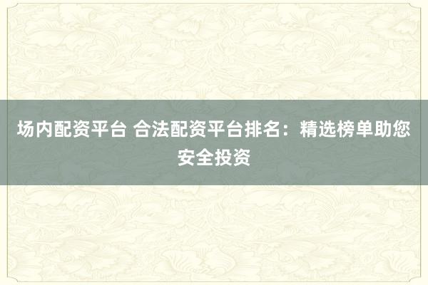 场内配资平台 合法配资平台排名：精选榜单助您安全投资