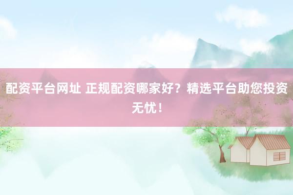 配资平台网址 正规配资哪家好？精选平台助您投资无忧！