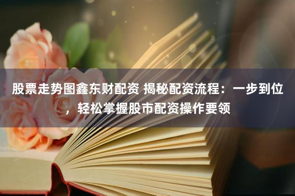 股票走势图鑫东财配资 揭秘配资流程：一步到位，轻松掌握股市配资操作要领