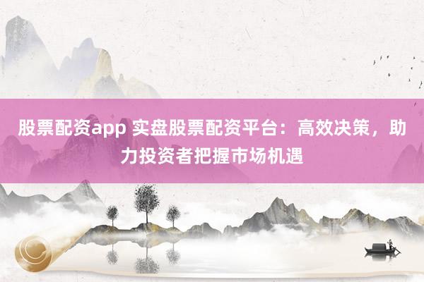 股票配资app 实盘股票配资平台：高效决策，助力投资者把握市场机遇