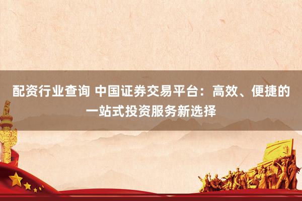 配资行业查询 中国证券交易平台：高效、便捷的一站式投资服务新选择