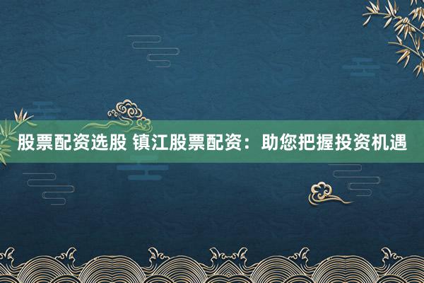 股票配资选股 镇江股票配资：助您把握投资机遇