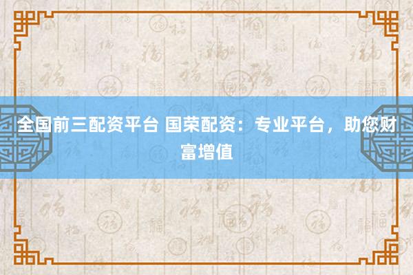 全国前三配资平台 国荣配资：专业平台，助您财富增值