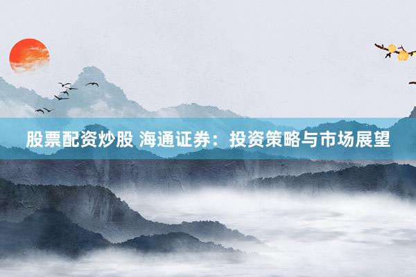 股票配资炒股 海通证券：投资策略与市场展望