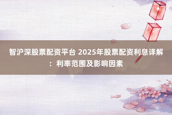 智沪深股票配资平台 2025年股票配资利息详解：利率范围及影响因素