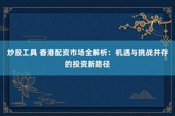 炒股工具 香港配资市场全解析：机遇与挑战并存的投资新路径