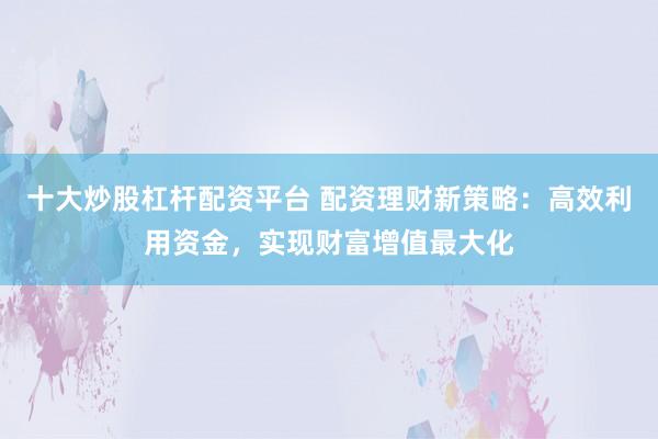 十大炒股杠杆配资平台 配资理财新策略：高效利用资金，实现财富增值最大化