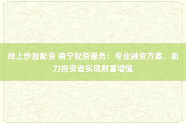 线上炒股配资 南宁配资服务：专业融资方案，助力投资者实现财富增值
