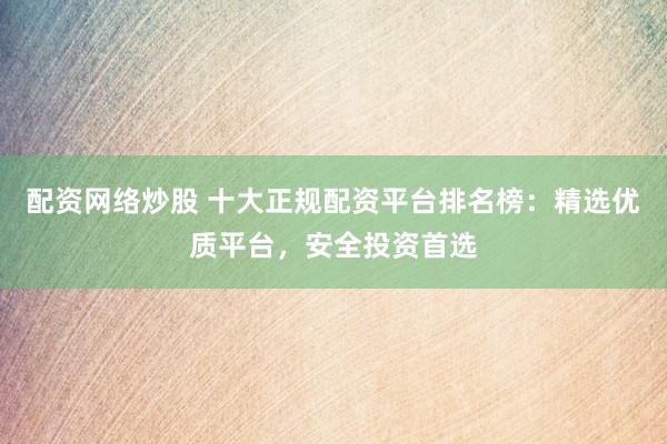 配资网络炒股 十大正规配资平台排名榜：精选优质平台，安全投资首选