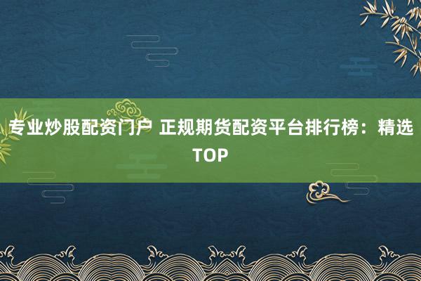 专业炒股配资门户 正规期货配资平台排行榜：精选TOP