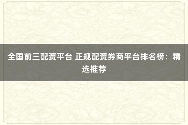 全国前三配资平台 正规配资券商平台排名榜：精选推荐