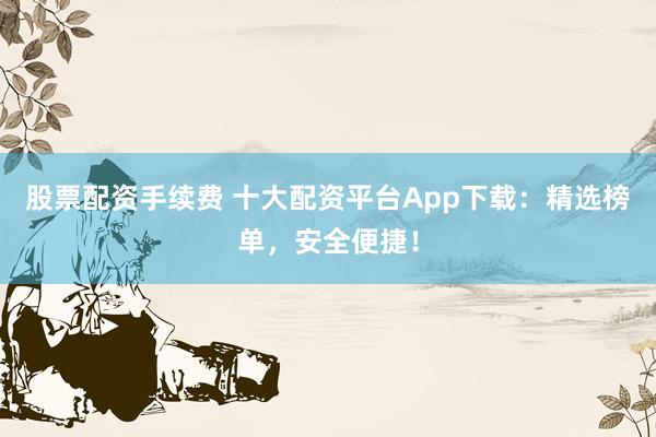股票配资手续费 十大配资平台App下载：精选榜单，安全便捷！