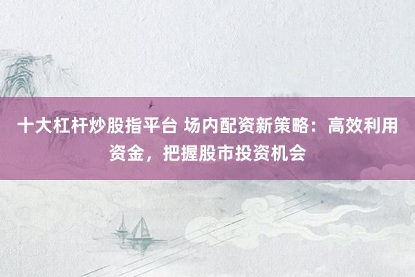十大杠杆炒股指平台 场内配资新策略：高效利用资金，把握股市投资机会