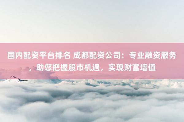 国内配资平台排名 成都配资公司：专业融资服务，助您把握股市机遇，实现财富增值