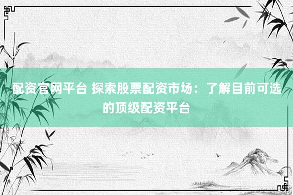 配资官网平台 探索股票配资市场：了解目前可选的顶级配资平台