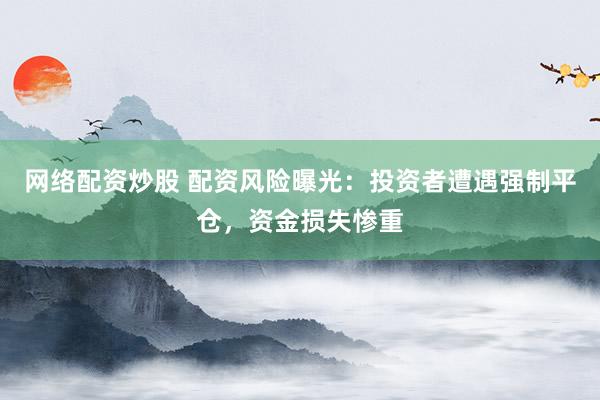 网络配资炒股 配资风险曝光：投资者遭遇强制平仓，资金损失惨重
