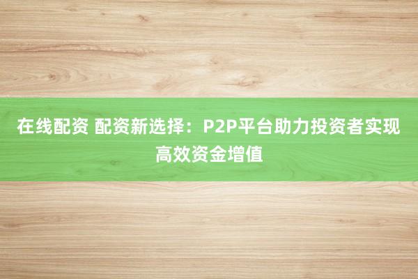 在线配资 配资新选择：P2P平台助力投资者实现高效资金增值