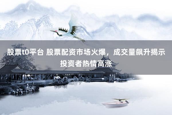 股票t0平台 股票配资市场火爆，成交量飙升揭示投资者热情高涨