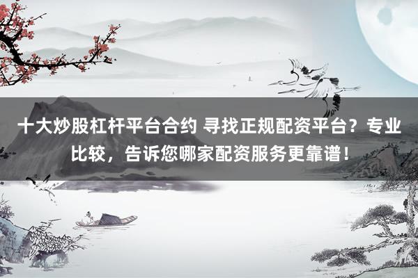 十大炒股杠杆平台合约 寻找正规配资平台？专业比较，告诉您哪家配资服务更靠谱！
