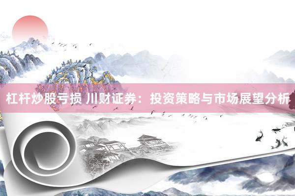杠杆炒股亏损 川财证券：投资策略与市场展望分析