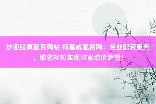 炒股股票配资网站 柯塞威配资网：专业配资服务，助您轻松实现财富增值梦想！