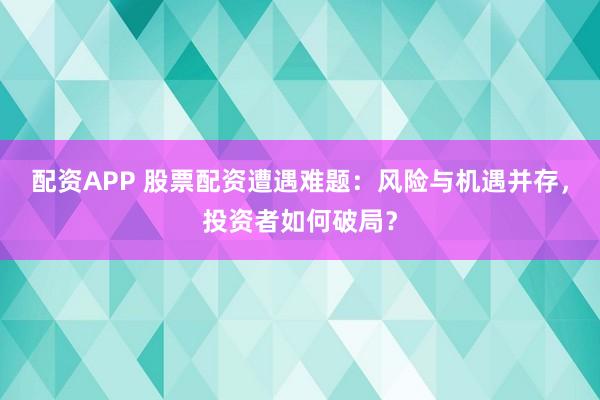 配资APP 股票配资遭遇难题：风险与机遇并存，投资者如何破局？