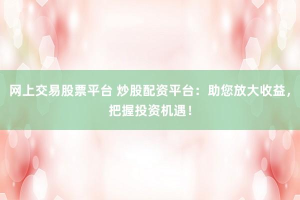 网上交易股票平台 炒股配资平台：助您放大收益，把握投资机遇！