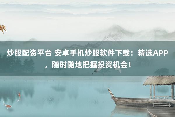 炒股配资平台 安卓手机炒股软件下载：精选APP，随时随地把握投资机会！