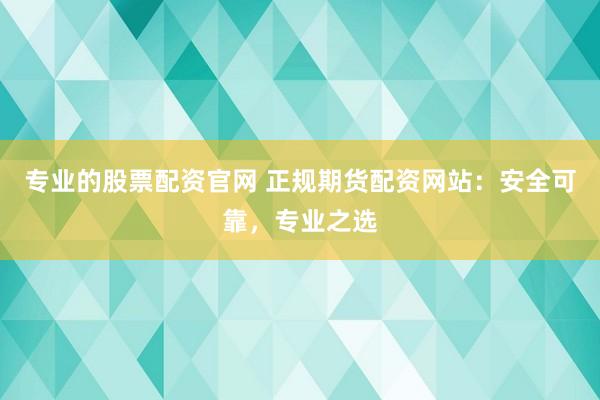 专业的股票配资官网 正规期货配资网站：安全可靠，专业之选
