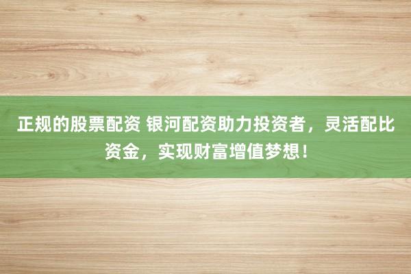 正规的股票配资 银河配资助力投资者，灵活配比资金，实现财富增值梦想！