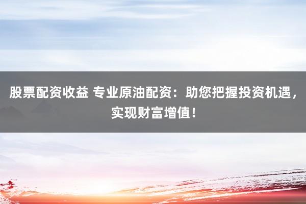 股票配资收益 专业原油配资：助您把握投资机遇，实现财富增值！