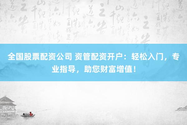全国股票配资公司 资管配资开户：轻松入门，专业指导，助您财富增值！