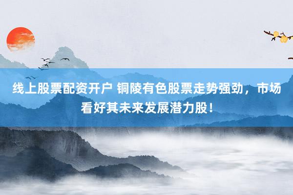 线上股票配资开户 铜陵有色股票走势强劲，市场看好其未来发展潜力股！