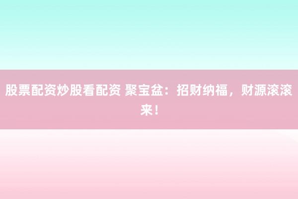 股票配资炒股看配资 聚宝盆：招财纳福，财源滚滚来！