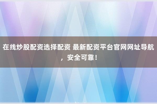在线炒股配资选择配资 最新配资平台官网网址导航，安全可靠！